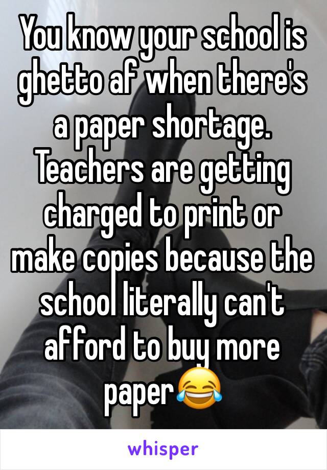 You know your school is ghetto af when there's a paper shortage. Teachers are getting charged to print or make copies because the school literally can't afford to buy more paper😂