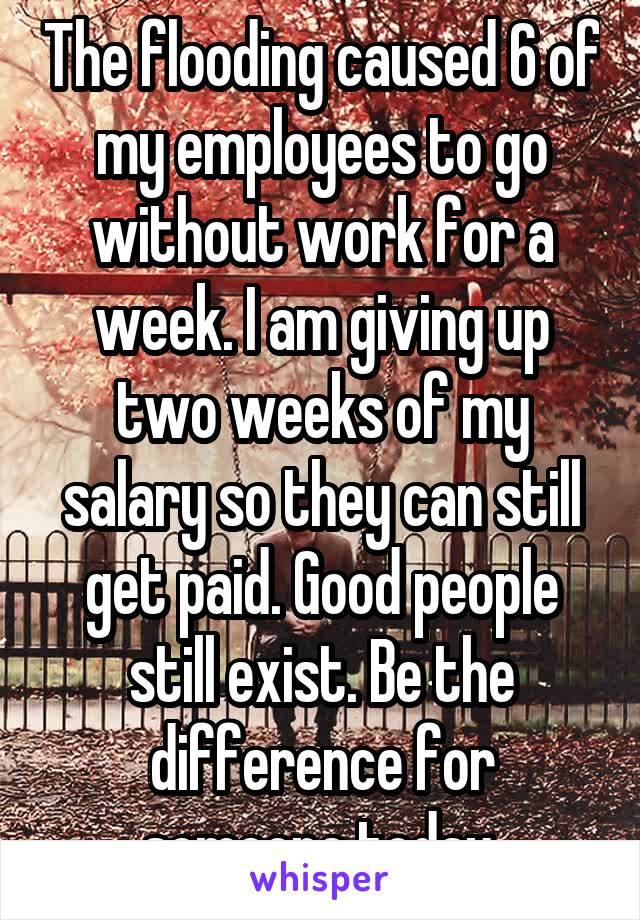 The flooding caused 6 of my employees to go without work for a week. I am giving up two weeks of my salary so they can still get paid. Good people still exist. Be the difference for someone today.