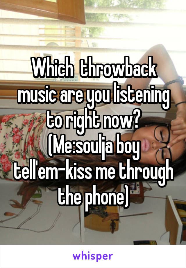 Which  throwback music are you listening to right now?
(Me:soulja boy tell'em-kiss me through the phone)