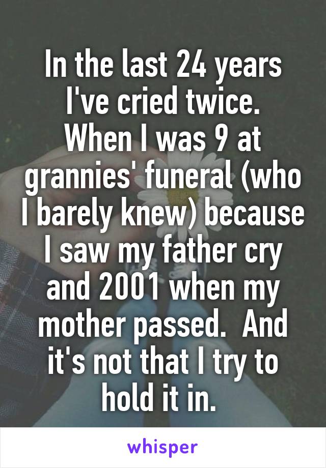 In the last 24 years I've cried twice.
When I was 9 at grannies' funeral (who I barely knew) because I saw my father cry and 2001 when my mother passed.  And it's not that I try to hold it in. 