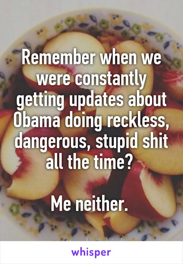 Remember when we were constantly getting updates about Obama doing reckless, dangerous, stupid shit all the time? 

Me neither. 