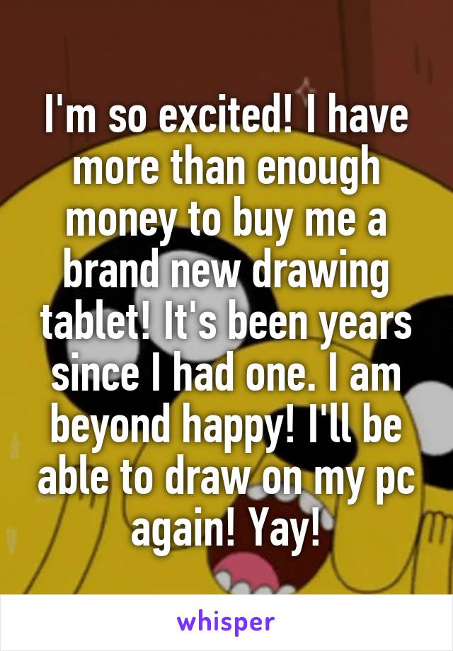 I'm so excited! I have more than enough money to buy me a brand new drawing tablet! It's been years since I had one. I am beyond happy! I'll be able to draw on my pc again! Yay!