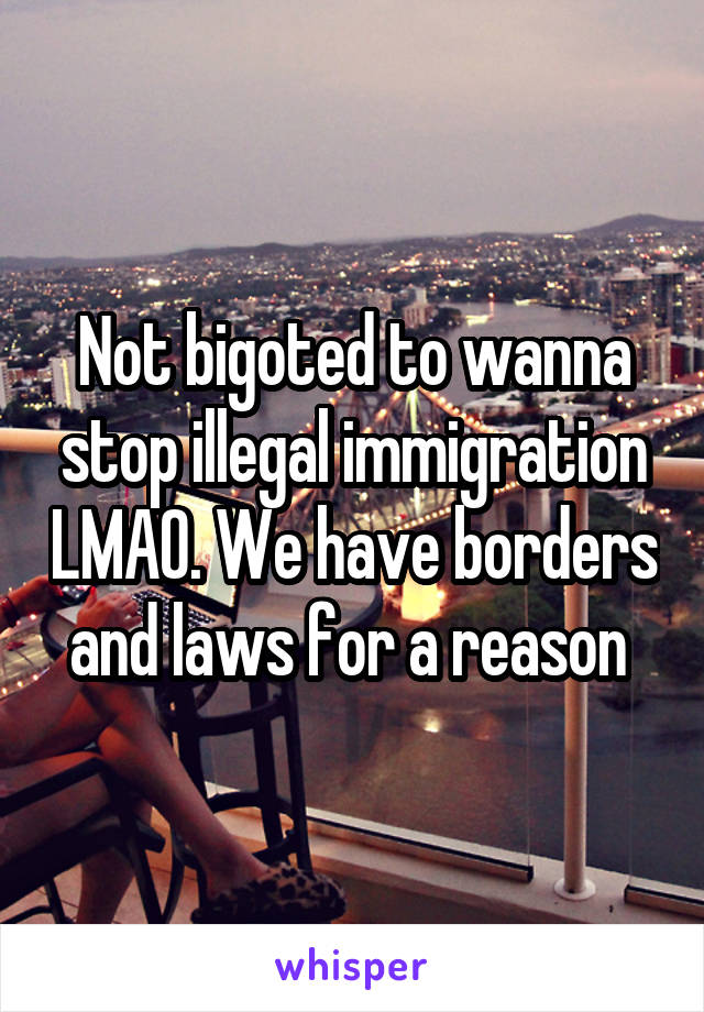 Not bigoted to wanna stop illegal immigration LMAO. We have borders and laws for a reason 