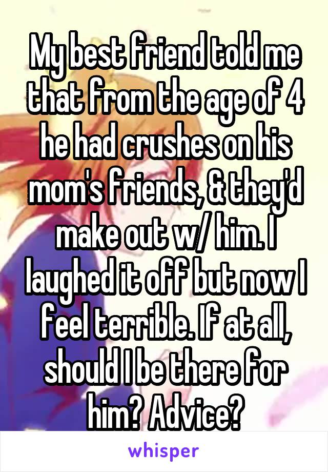 My best friend told me that from the age of 4 he had crushes on his mom's friends, & they'd make out w/ him. I laughed it off but now I feel terrible. If at all, should I be there for him? Advice?