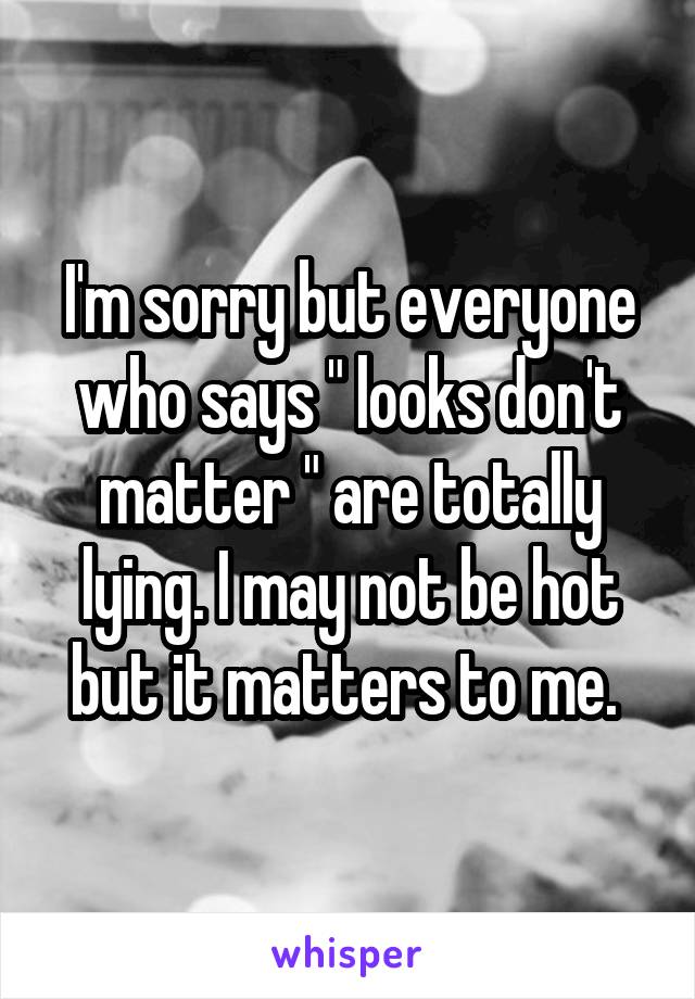 I'm sorry but everyone who says " looks don't matter " are totally lying. I may not be hot but it matters to me. 