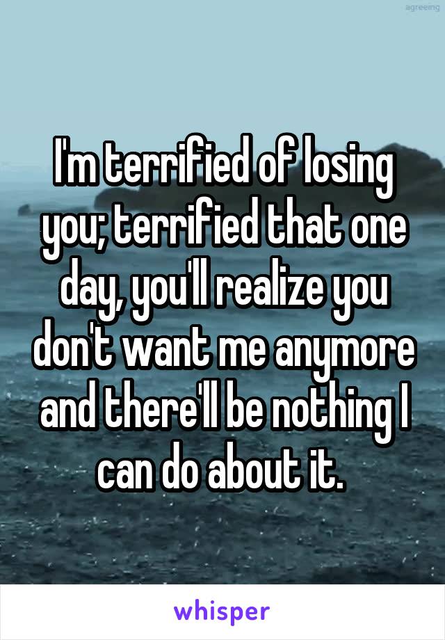 I'm terrified of losing you; terrified that one day, you'll realize you don't want me anymore and there'll be nothing I can do about it. 