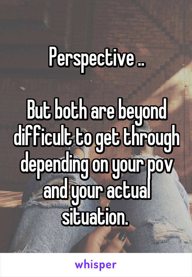 Perspective ..

But both are beyond difficult to get through depending on your pov and your actual situation. 