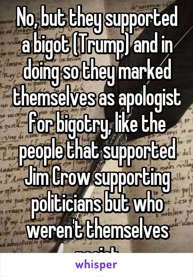 No, but they supported a bigot (Trump) and in doing so they marked themselves as apologist for bigotry, like the people that supported Jim Crow supporting politicians but who weren't themselves racist