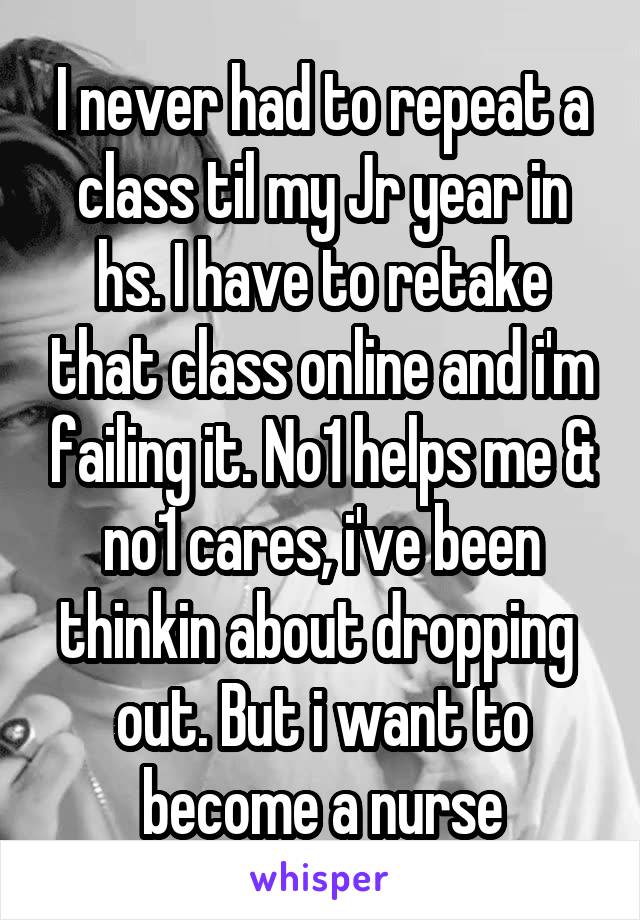 I never had to repeat a class til my Jr year in hs. I have to retake that class online and i'm failing it. No1 helps me & no1 cares, i've been thinkin about dropping 
out. But i want to become a nurse