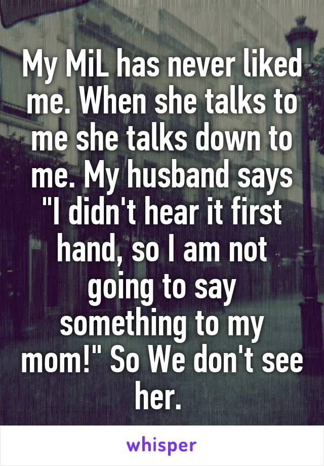 My MiL has never liked me. When she talks to me she talks down to me. My husband says "I didn't hear it first hand, so I am not going to say something to my mom!" So We don't see her. 