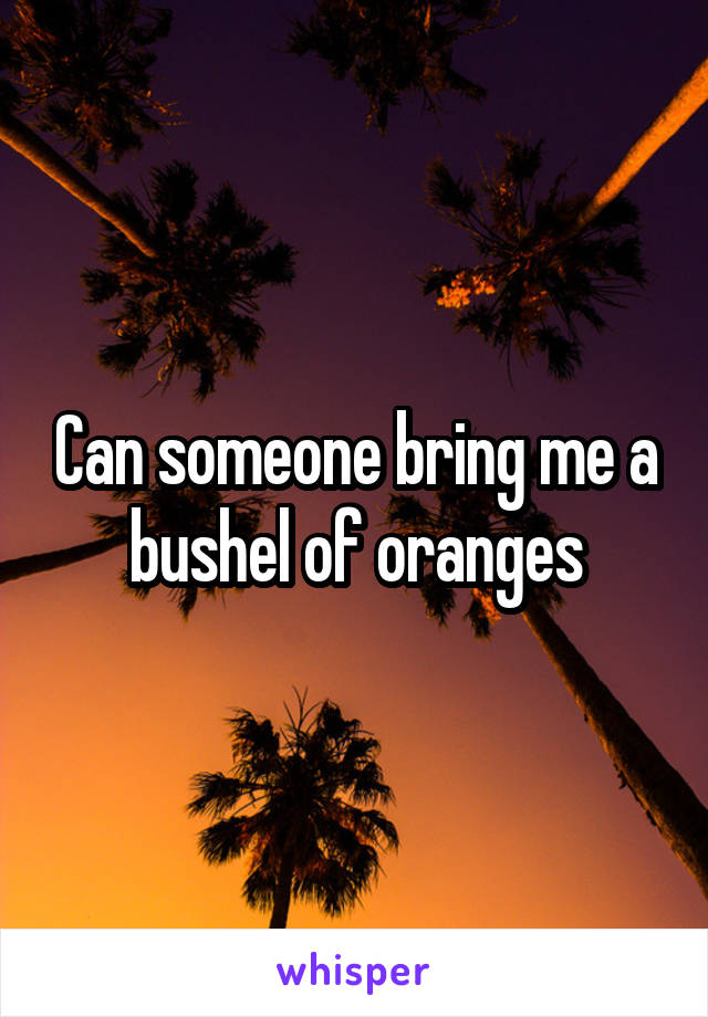 Can someone bring me a bushel of oranges