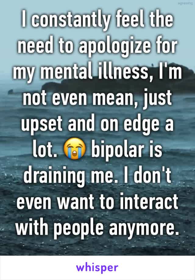 I constantly feel the need to apologize for my mental illness, I'm not even mean, just upset and on edge a lot. 😭 bipolar is draining me. I don't even want to interact with people anymore. 