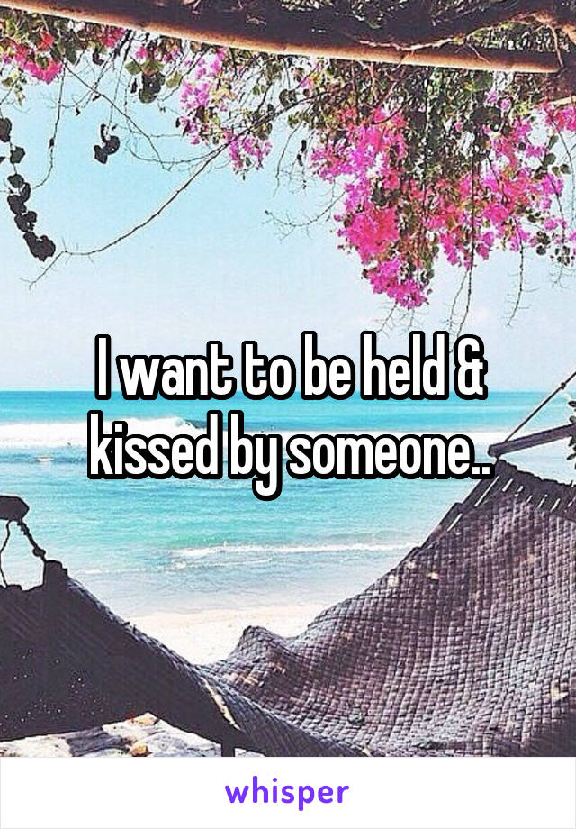 I want to be held & kissed by someone..