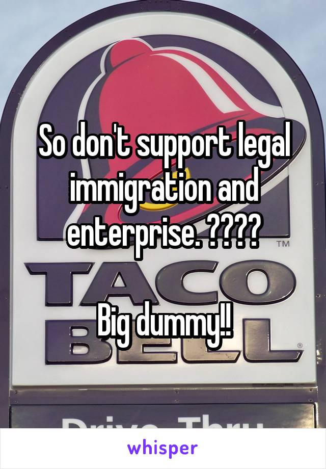 So don't support legal immigration and enterprise. ????

Big dummy!!