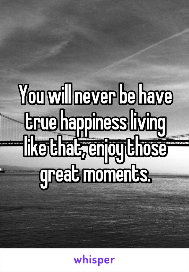 You will never be have true happiness living like that, enjoy those great moments.