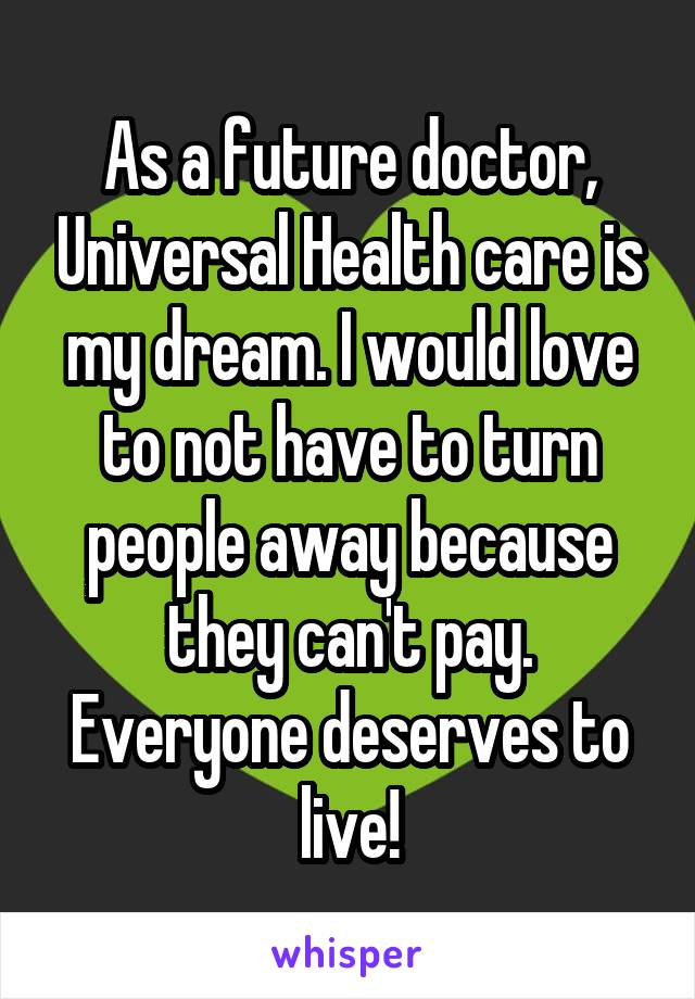 As a future doctor, Universal Health care is my dream. I would love to not have to turn people away because they can't pay. Everyone deserves to live!