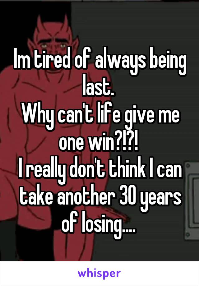 Im tired of always being last. 
Why can't life give me one win?!?! 
I really don't think I can take another 30 years of losing.... 