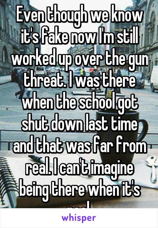 Even though we know it's fake now I'm still worked up over the gun threat. I was there when the school got shut down last time and that was far from real. I can't imagine being there when it's real.