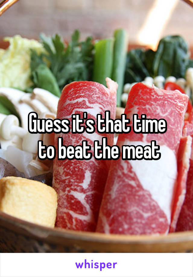 Guess it's that time
 to beat the meat