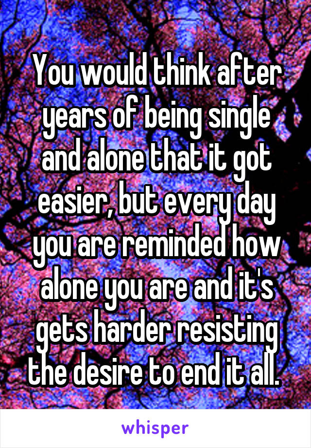 You would think after years of being single and alone that it got easier, but every day you are reminded how alone you are and it's gets harder resisting the desire to end it all. 