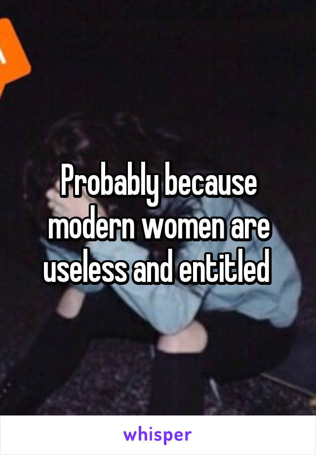 Probably because modern women are useless and entitled 