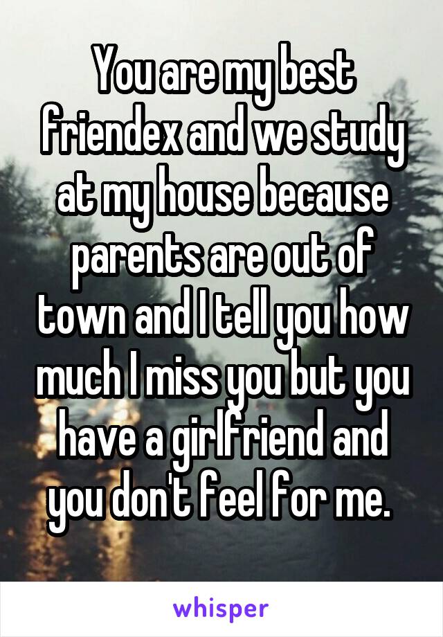 You are my best friend\ex and we study at my house because parents are out of town and I tell you how much I miss you but you have a girlfriend and you don't feel for me. 
