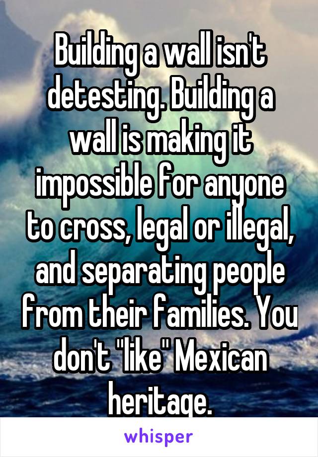 Building a wall isn't detesting. Building a wall is making it impossible for anyone to cross, legal or illegal, and separating people from their families. You don't "like" Mexican heritage.