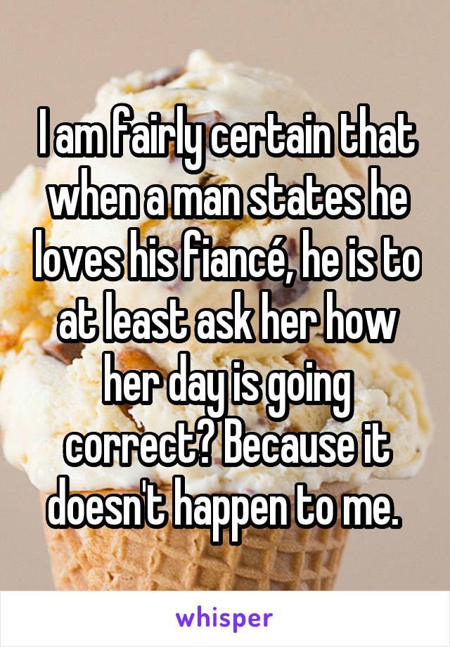 I am fairly certain that when a man states he loves his fiancé, he is to at least ask her how her day is going correct? Because it doesn't happen to me. 