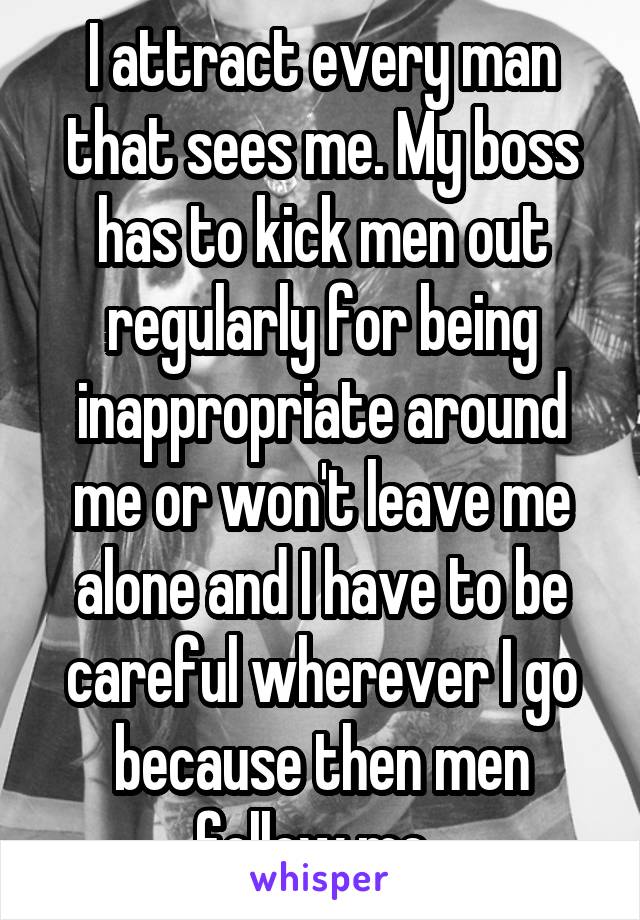 I attract every man that sees me. My boss has to kick men out regularly for being inappropriate around me or won't leave me alone and I have to be careful wherever I go because then men follow me. 