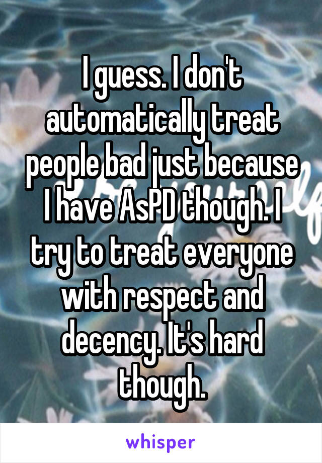 I guess. I don't automatically treat people bad just because I have AsPD though. I try to treat everyone with respect and decency. It's hard though.