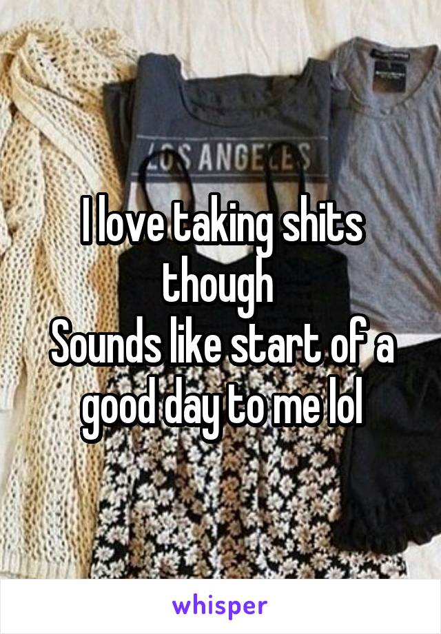 I love taking shits though 
Sounds like start of a good day to me lol