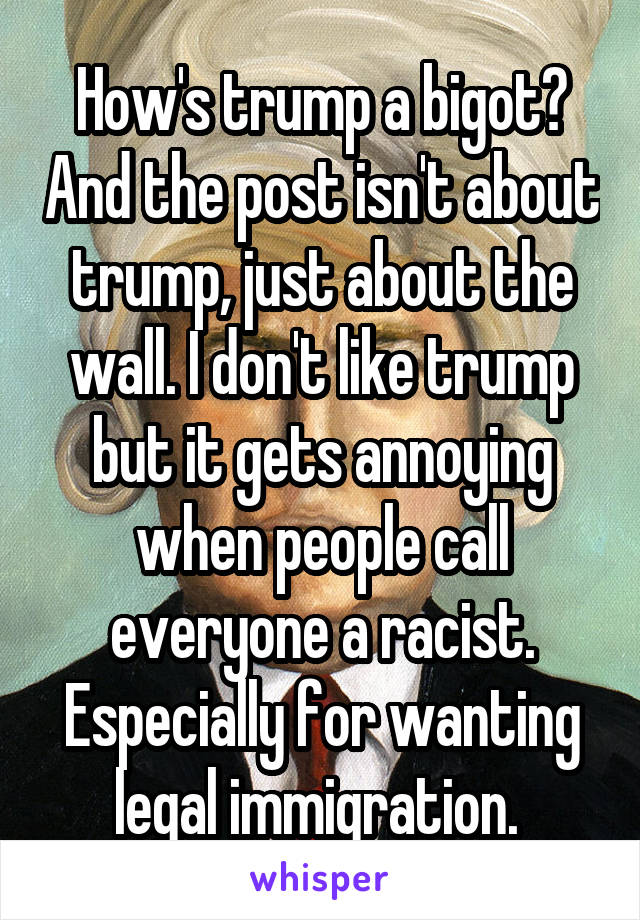 How's trump a bigot? And the post isn't about trump, just about the wall. I don't like trump but it gets annoying when people call everyone a racist. Especially for wanting legal immigration. 