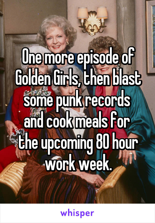 One more episode of Golden Girls, then blast some punk records 
and cook meals for 
the upcoming 80 hour work week.