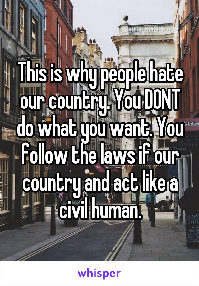 This is why people hate our country. You DONT do what you want. You follow the laws if our country and act like a civil human.