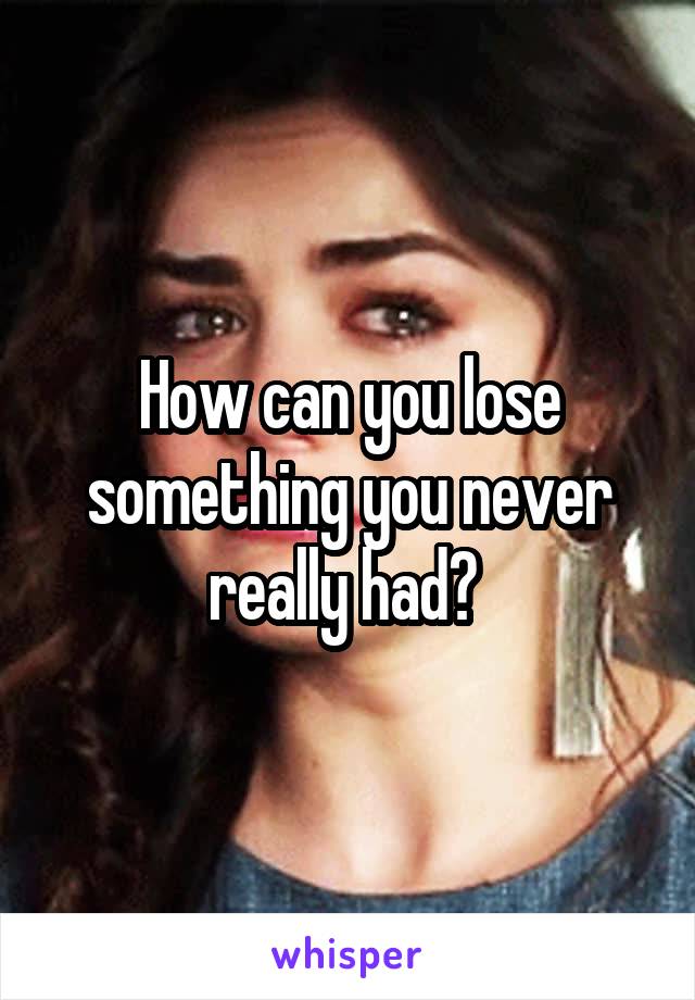 How can you lose something you never really had? 