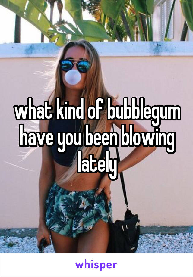 what kind of bubblegum have you been blowing lately