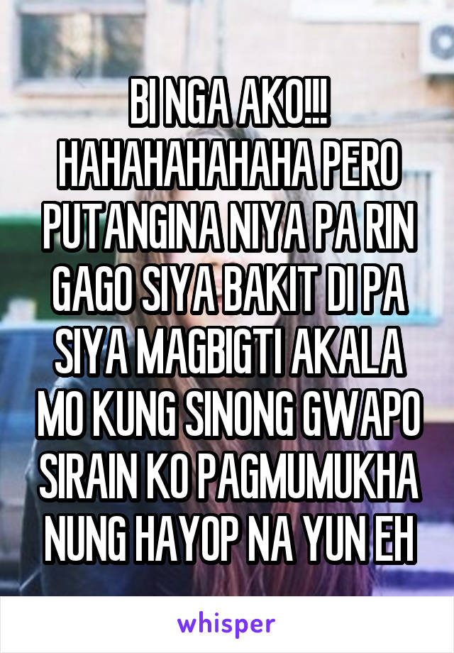 BI NGA AKO!!!
HAHAHAHAHAHA PERO PUTANGINA NIYA PA RIN GAGO SIYA BAKIT DI PA SIYA MAGBIGTI AKALA MO KUNG SINONG GWAPO SIRAIN KO PAGMUMUKHA NUNG HAYOP NA YUN EH