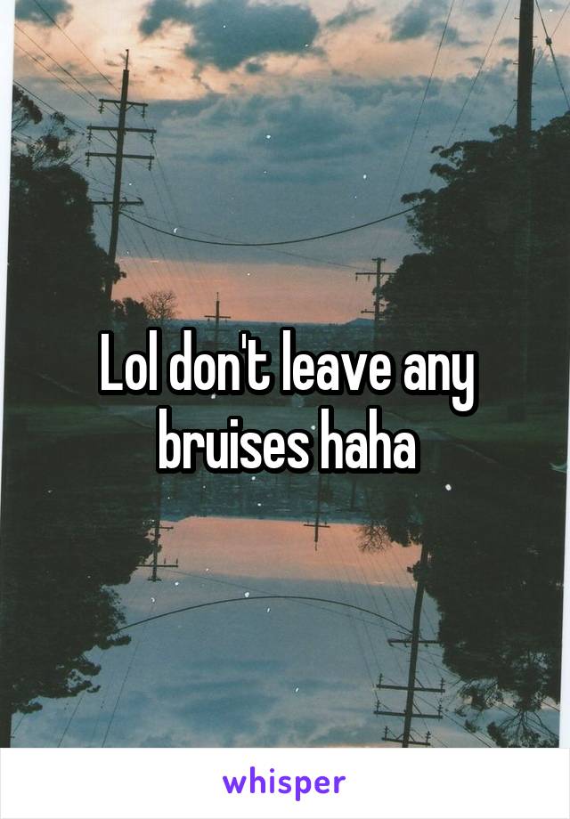 Lol don't leave any bruises haha