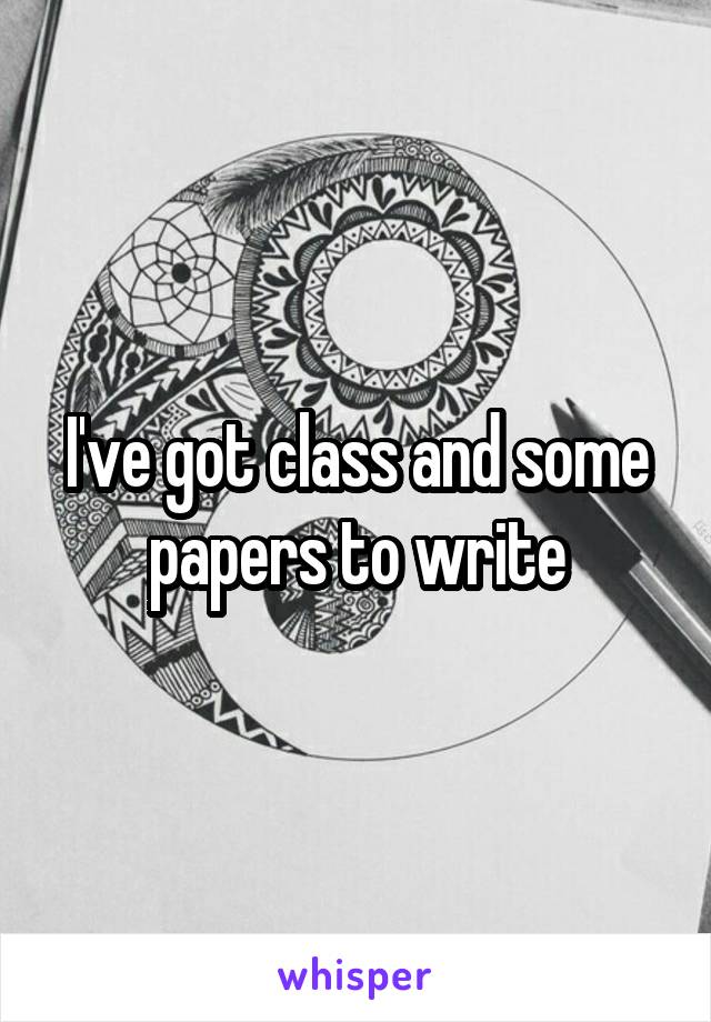 I've got class and some papers to write