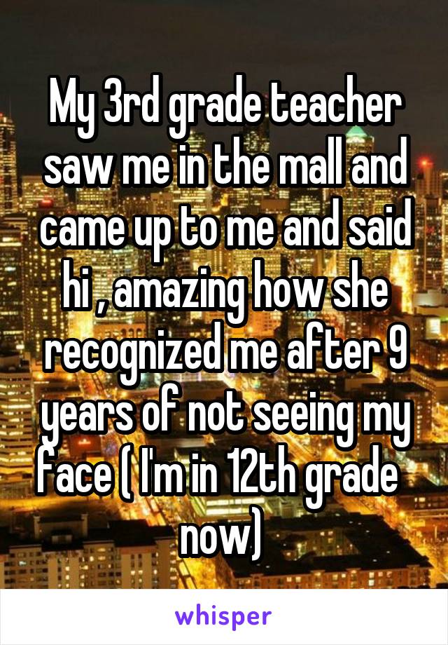 My 3rd grade teacher saw me in the mall and came up to me and said hi , amazing how she recognized me after 9 years of not seeing my face ( I'm in 12th grade   now) 