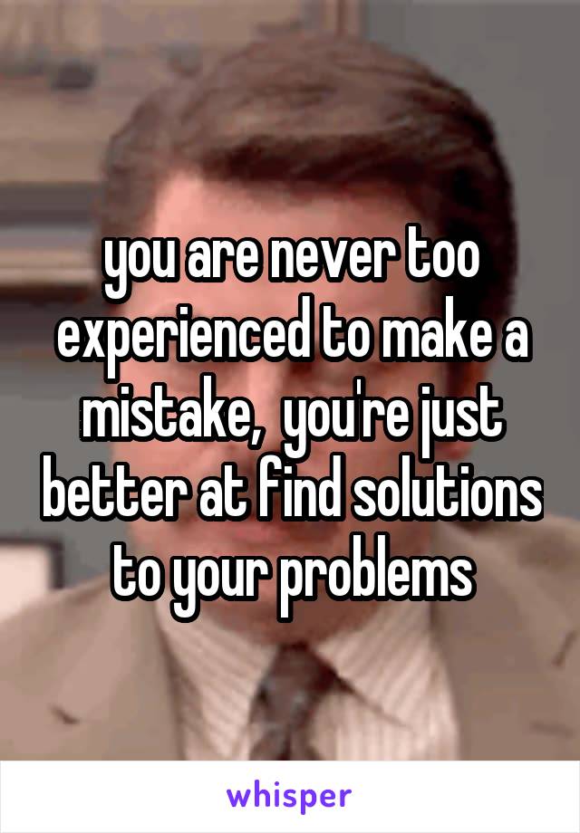 you are never too experienced to make a mistake,  you're just better at find solutions to your problems