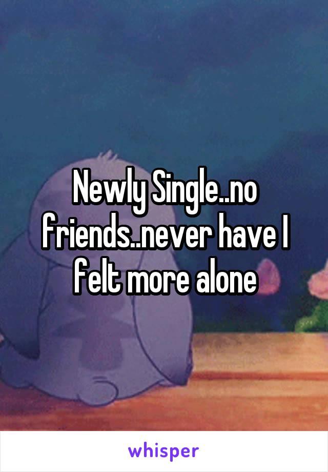 Newly Single..no friends..never have I felt more alone