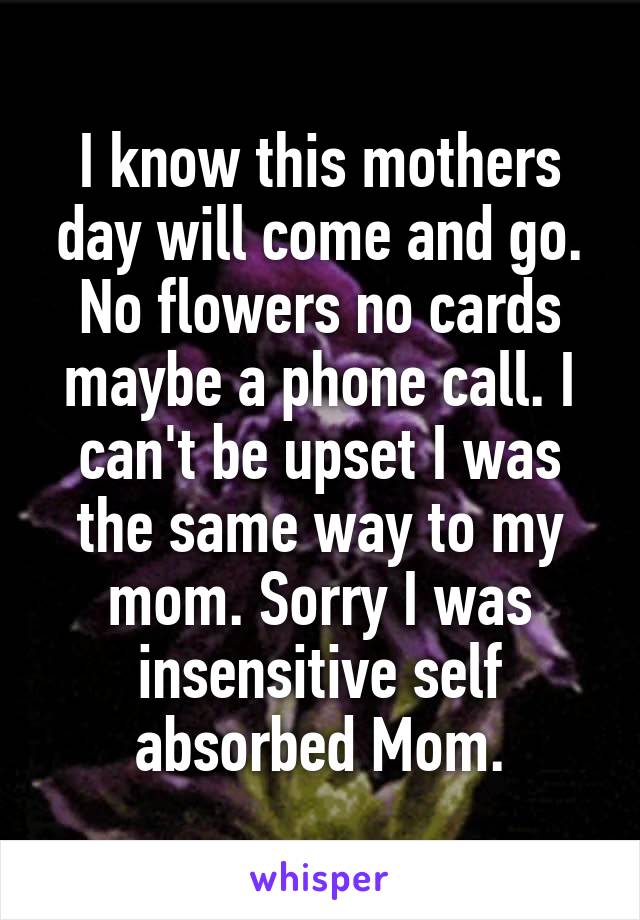  I know this mothers day will come and go. No flowers no cards maybe a phone call. I can't be upset I was the same way to my mom. Sorry I was insensitive self absorbed Mom.