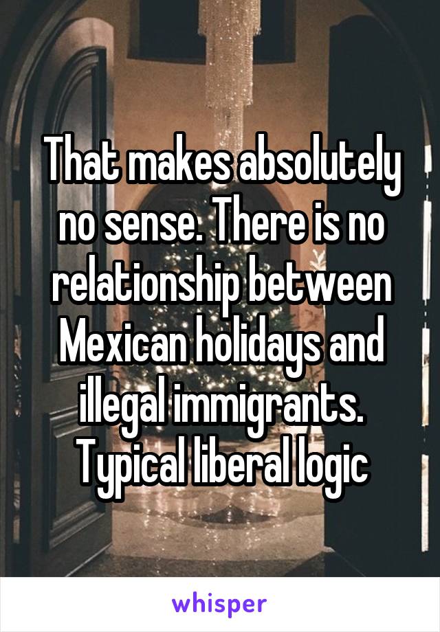 That makes absolutely no sense. There is no relationship between Mexican holidays and illegal immigrants. Typical liberal logic