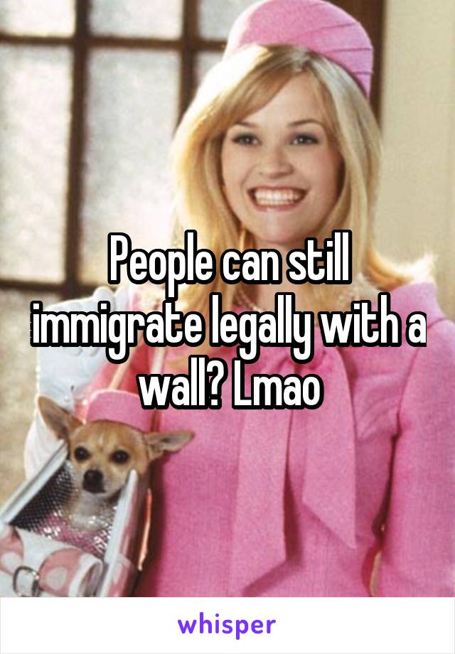 People can still immigrate legally with a wall? Lmao