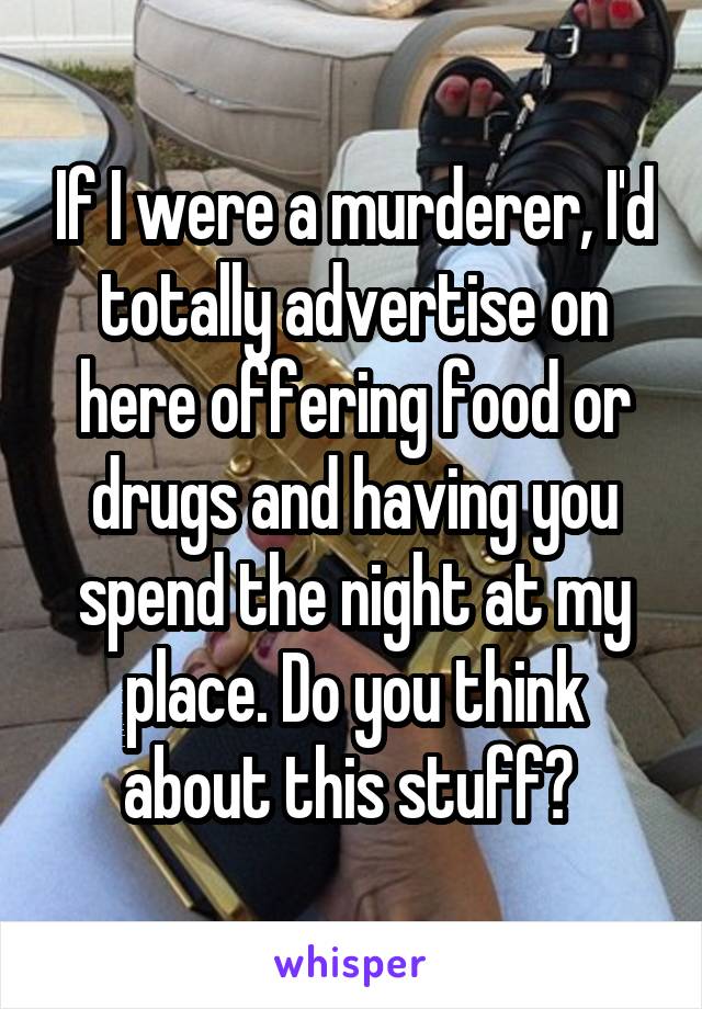 If I were a murderer, I'd totally advertise on here offering food or drugs and having you spend the night at my place. Do you think about this stuff? 