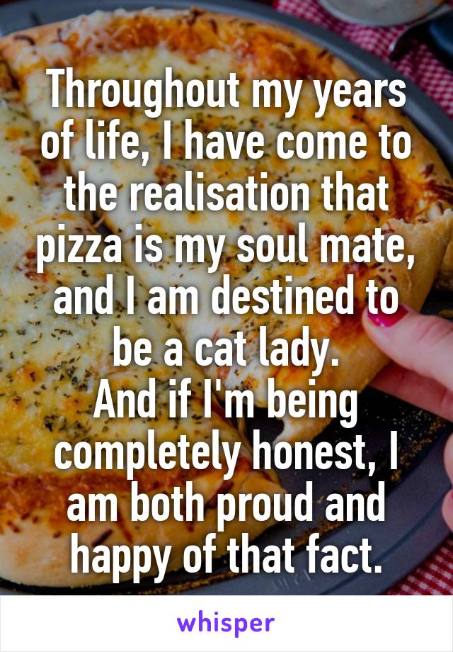 Throughout my years of life, I have come to the realisation that pizza is my soul mate, and I am destined to be a cat lady.
And if I'm being completely honest, I am both proud and happy of that fact.