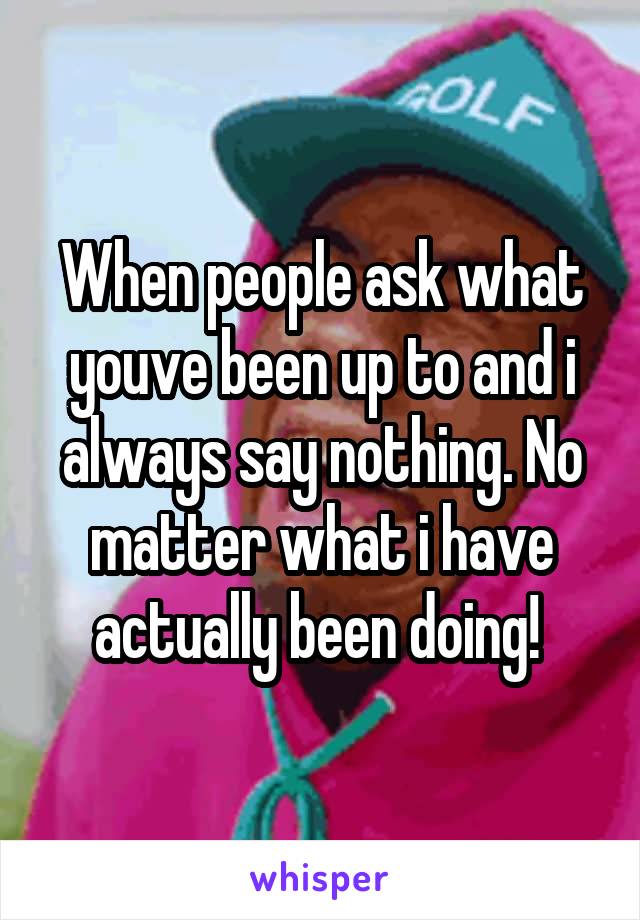 When people ask what youve been up to and i always say nothing. No matter what i have actually been doing! 