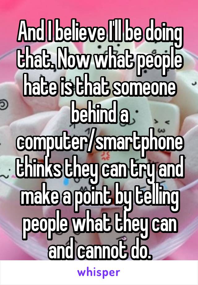 And I believe I'll be doing that. Now what people hate is that someone behind a computer/smartphone thinks they can try and make a point by telling people what they can and cannot do.