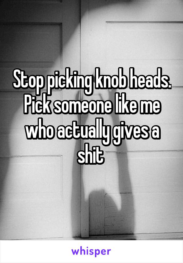 Stop picking knob heads. Pick someone like me who actually gives a shit 
